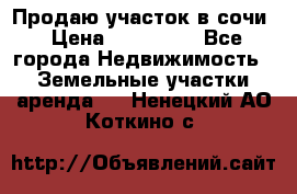 Продаю участок в сочи › Цена ­ 700 000 - Все города Недвижимость » Земельные участки аренда   . Ненецкий АО,Коткино с.